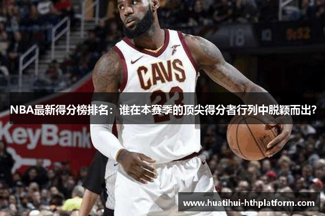 NBA最新得分榜排名：谁在本赛季的顶尖得分者行列中脱颖而出？