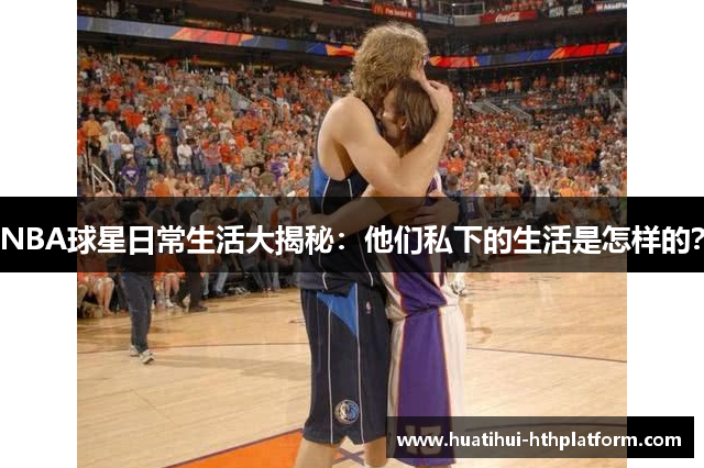 NBA球星日常生活大揭秘：他们私下的生活是怎样的？
