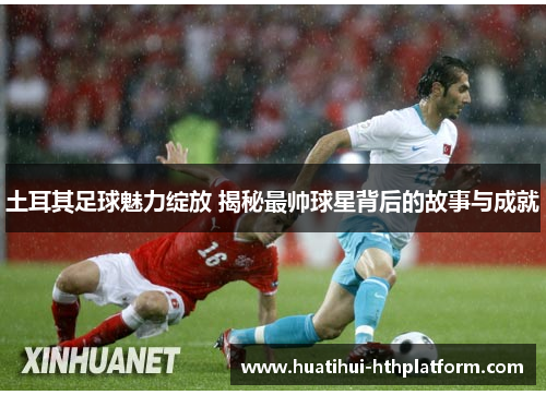 土耳其足球魅力绽放 揭秘最帅球星背后的故事与成就