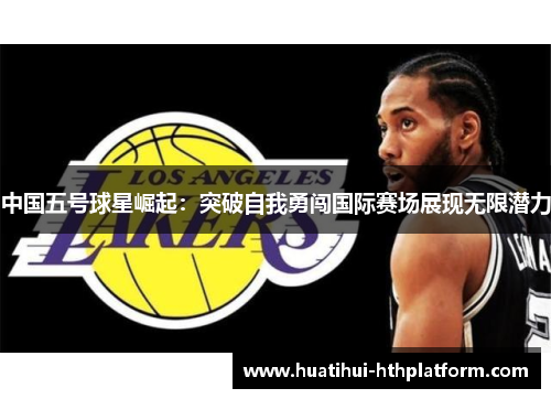 中国五号球星崛起：突破自我勇闯国际赛场展现无限潜力