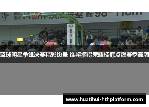 篮球明星争锋决赛精彩纷呈 谁将摘得荣耀桂冠点燃赛季高潮