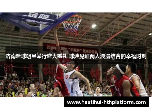 济南篮球明星举行盛大婚礼 球迷见证两人浪漫结合的幸福时刻